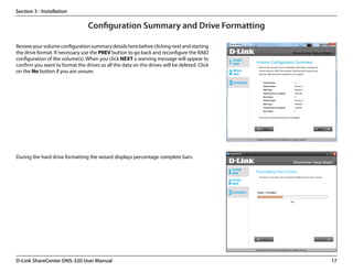 Section 3 - Installation

                                 Configuration Summary and Drive Formatting

Review your volume configuration summary details here before clicking next and starting
the drive format. If necessary use the PREV button to go back and reconfigure the RAID
configuration of the volume(s). When you click NEXT a warning message will appear to
confirm you want to format the drives as all the data on the drives will be deleted. Click
on the No button if you are unsure.




During the hard drive formatting the wizard displays percentage complete bars.




D-Link ShareCenter DNS-320 User Manual                                                       17
 