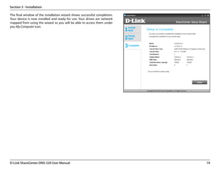 Section 3 - Installation

The final window of the installation wizard shows successful completion.
Your device is now installed and ready for use. Your drives are network
mapped from using the wizard so you will be able to access them under
you My Computer icon.




D-Link ShareCenter DNS-320 User Manual                                     19
 