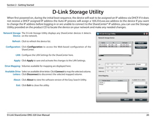 Section 2 - Getting Started


                                                     D-Link Storage Utility
   When first powered on, during the initial boot sequence, the device will wait to be assigned an IP address via DHCP. If it does
   not receive a DHCP assigned IP address the Auto-IP process will assign a 169.254.xxx.xxx address to the device If you want
   to change the IP address before logging in or are unable to connect to the ShareCenter® IP address, you can use the Storage
   Utility provided on the product CD to locate the device on your network and make any needed changes.

Network Storage The D-Link Storage Utility displays any ShareCenter devices it detects
        Device: on the network.

        Refresh: Click to refresh the device list.

  Configuration: Click Configuration to access the Web-based configuration of the
                 ShareCenter.

            LAN: Configure the LAN Settings for the ShareCenter here.

          Apply: Click Apply to save and activate the changes to the LAN Settings.

 Drive Mapping: Volumes available for mapping are displayed here.

 Available Drive Select an available drive letter. Click Connect to map the selected volume.
        Letters: Click Disconnect to disconnect the selected mapped volume.

          About: Click About to view the software version of the Easy Search Utility.

            Exit: Click Exit to close the utility.




   D-Link ShareCenter DNS-320 User Manual                                                                                      20
 