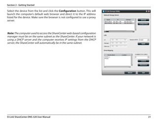 Section 2 - Getting Started

Select the device from the list and click the Configuration button. This will
launch the computer’s default web browser and direct it to the IP address
listed for the device. Make sure the browser is not configured to use a proxy
server.



Note: The computer used to access the ShareCenter web-based configuration
manager must be on the same subnet as the ShareCenter. If your network is
using a DHCP server and the computer receives IP settings from the DHCP
server, the ShareCenter will automatically be in the same subnet.




D-Link ShareCenter DNS-320 User Manual                                          21
 