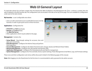 Section 4 - Configuration


                                              Web UI General Layout
If a hard disk volume has not been created, then the ShareCenter Web UI defaults to the Management tab. Once  a volume is created, then the
web UI defaults to the My Favorites tab. The configuration icons are located in the tabs at the top of the page. The icons available for configuration
under each of the tabs include:

My Favorites - a user-configurable area where:

  •	 Users can add customized access to preferable functions into My
     Favorites in order to give quick access to these functions.

Applications - Configuration for:

  •	 FTP/HTTP and P2P Downloads.
  •	 Remote and Local Backups.
  •	 The Web File Server.
  •	 Other applications which may be added to the page.

Management - Contains the:

  •	 Setup Wizard - Step-through settings for accounts, time and
     date, and connectivity.
  •	 Disk Management - Configures the Volume Setup and perform
     Disk Diagnostics.
  •	 Account Management - Configures the Admin Password, Users, Groups, Quotas and Network Share Folders.
  •	 Network Management - Configures the LAN settings and Dynamic DNS.
  •	 Application Management - Configures File Sharing protocols and Add-On management.
  •	 System Management - Configures the Time and Date, Device, System Settings, Power Management, Email Alerts, Logs, and Firmware settings.

These icons and their configuration sub-menus will be discussed in detail in the following pages of this manual.

Note: After logging in to the ShareCenter for the first time it is recommended to add a password to the admin account.




D-Link ShareCenter DNS-320 User Manual                                                                                                             23
 