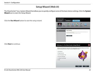 Section 4 - Configuration


                                             Setup Wizard (Web UI)
The ShareCenter® has a System Wizard that allows you to quickly configure some of the basic device settings. Click the System
Wizard icon to start the Setup Wizard.



Click the Run Wizard button to start the setup wizard.




Click Next to continue.




D-Link ShareCenter DNS-320 User Manual                                                                                    25
 