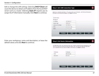 Section 4 - Configuration

Edit or change the LAN settings. Selecting DHCP Client will
cause the device to obtain an IP address from the local DHCP
server such as a router. Selecting Static IP requires you to
assign the IP information manually. Click Next to continue.




Enter your workgroup, name and description, or leave the
default values and click Next to continue.




D-Link ShareCenter DNS-320 User Manual                         27
 