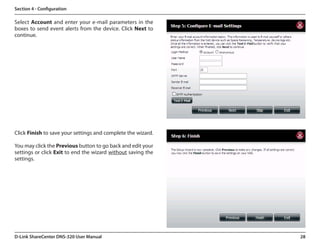 Section 4 - Configuration

Select Account and enter your e-mail parameters in the
boxes to send event alerts from the device. Click Next to
continue.




Click Finish to save your settings and complete the wizard.

You may click the Previous button to go back and edit your
settings or click Exit to end the wizard without saving the
settings.  




D-Link ShareCenter DNS-320 User Manual                        28
 