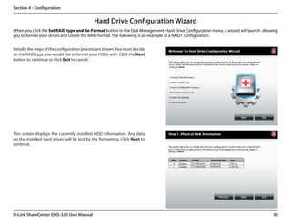 Section 4 - Configuration


                                              Hard Drive Configuration Wizard
When you click the Set RAID type and Re-Format button in the Disk Management-Hard Drive Configuration menu, a wizard will launch  allowing
you to format your drives and create the RAID format. The following is an example of a RAID1 configuration:


Initially the steps of the configuration process are shown. You must decide
on the RAID type you would like to format your HDDs with. Click the Next
button to continue or click Exit to cancel.




This screen displays the currently installed HDD information. Any data
on the installed hard drives will be lost by the formatting. Click Next to
continue.




D-Link ShareCenter DNS-320 User Manual                                                                                                 30
 