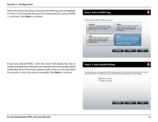 Section 4 - Configuration

Select the format desired by clicking on the RAID type box to highlight
it in blue. In this example the maximum data protection option of RAID
1 is selected. Click Next to continue.




If you have selected RAID 1 then the wizard will display this step to
enable or disable Auto-Rebuild. Auto-Rebuild will automatically rebuild
a failed disk drive if it has been replaced with a new one. Set to disabled
if you prefer to start this process manually. Click Next to continue.




D-Link ShareCenter DNS-320 User Manual                                        31
 