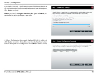 Section 4 - Configuration

If you select a RAID 0 or 1 option then you need to determine the size of
the RAID volume. Any extra space will be formatted as a  JBOD volume.  
Click Next to continue.

Note: If you select Leaving the remaining disk space for future, you
can format the JBOD partition at a later time.




A Volume Configuration Summary is displayed. Check the table and
click Next to format the drives. Otherwise click the Previous button
to make changes to your configuration or click Exit to end the wizard.




D-Link ShareCenter DNS-320 User Manual                                      32
 