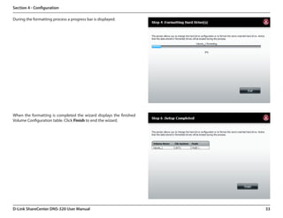 Section 4 - Configuration

During the formatting process a progress bar is displayed.




When the formatting is completed the wizard displays the finished  
Volume Configuration table. Click Finish to end the wizard.




D-Link ShareCenter DNS-320 User Manual                                33
 