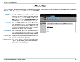 Section 4 - Configuration


                                                                 S.M.A.R.T Test
  S.M.A.R.T stands for “Self-Monitoring, Analysis, and Reporting Technology”. This is a system on a hard drive used to monitor and report on the health
  of the drive. If the HD is grayed out, then it does not support S.M.A.R.T.


  S.M.A.R.T Test: To run the S.M.A.R.T test, select the hard drive you wish
                  to perform the S.M.A.R.T test on. Then select whether
                  to run a Quick or Extended S.M.A.R.T test. Then click
                  Start to run the test. Click the Create Schedule button
                  to run the test  at a pre-determined time and date.
      Quick Test: Runs a quick S.M.A.R.T test. The test usually takes less
                  than 10 minutes. This test will check the electrical,
                  mechanical, and read performance of the hard drive.
                  The results are displayed as Passed/Failed on the web
                  UI and can also be sent as an e-mail alert.  
  Extended Test: Runs an extended S.M.A.R.T test. This test requires a lot
                 more time to complete. However, it is a more thorough
                 and complete test when compared to the Quick Test.
  Send result by Enable this function in order to have the results of the
         E-mail: S.M.A.R.T test sent to you by e-mail.
Create Schedule: Click on this button in order to create a scheduled
                 S.M.A.R.T test. You will be able to schedule a test on a
                 daily, weekly, and monthly basis.




  D-Link ShareCenter DNS-320 User Manual                                                                                                            34
 