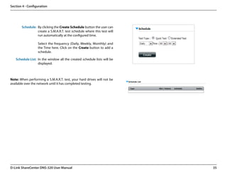 Section 4 - Configuration




       Schedule: By clicking the Create Schedule button the user can
                 create a S.M.A.R.T. test schedule where this test will
                 run automatically at the configured time.

                  Select the frequency (Daily, Weekly, Monthly) and
                  the Time here. Click on the Create button to add a
                  schedule.

   Schedule List: In the window all the created schedule lists will be
                  displayed.



Note: When performing a S.M.A.R.T. test, your hard drives will not be
available over the network until it has completed testing.




D-Link ShareCenter DNS-320 User Manual                                    35
 