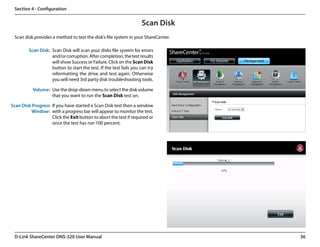 Section 4 - Configuration


                                                                    Scan Disk
 Scan disk provides a method to test the disk’s file system in your ShareCenter.

         Scan Disk: Scan Disk will scan your disks file system for errors
                    and/or corruption. After completion, the test results
                    will show Success or Failure. Click on the Scan Disk
                    button to start the test. If the test fails you can try
                    reformatting the drive and test again. Otherwise
                    you will need 3rd party disk troubleshooting tools.

           Volume: Use the drop-down menu to select the disk volume
                   that you want to run the Scan Disk test on.  

Scan Disk Progress If you have started a Scan Disk test then a window
          Window: with a progress bar will appear to monitor the test.
                   Click the Exit button to abort the test if required or
                   once the test has run 100 percent.




 D-Link ShareCenter DNS-320 User Manual                                            36
 
