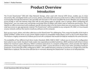 Section 1 - Product Overview



                                                                   Product Overview
                                                                                    Introduction
The D-Link ShareCenter® DNS-320 2-Bay Network Storage, when used with internal SATA drives, enables you to share
documents, files, and digital media such as music, photos, and video with everyone on the home or office network. Remotely
accessing files through the Internet is also possible with the built-in FTP server and Web File server. Whether you are allowing
access locally or over the Internet, keep data safe by only giving rights to specific users or groups. When configuring the
ShareCenter®, you can create users and groups and assign them to folders with either read or read/write permissions. This is
ideal for an office environment with employee-specific sensitive data or for the home where you can ensure your children will
only have access to age appropriate material. The ShareCenter® will be available to any computer (PC, MAC, or Linux-based)
on your network, without the need to install any software on the computer.

Back up your music, photo, and video collections to the ShareCenter® for safekeeping. Then, enjoy the benefits of the built-in
DLNA Certified™ media server as you stream digital content to compatible media players (such as the D-Link’s Boxee Box).
This feature is highly convenient as it allows you to turn off a computer that would normally be needed for the same function.

The availability of four different hard drive modes (Standard, JBOD, RAID 0, RAID 1) allows you to choose the configuration
best suited to your needs. Standard mode creates two separately accessible hard drives. JBOD combines both drives in linear
fashion for maximum space efficiency. RAID 0 combines both drives in a ‘striped’ configuration, which provides the highest
performance when using a Gigabit Ethernet connection. RAID 1 causes the drives to mirror each other, providing maximum
protection. If one drive fails while configured as RAID 1, the unaffected drive continues to function as a single drive until the
failed drive is replaced. The new drive will then be re-mirrored, allowing the ShareCenter® to return to its full protection.




1  Hard Drive(s) not included.
2  D-Link cannot guarantee full compatibility or proper playback with all codecs. Playback capability depends on the codec support of the UPnP™ AV media player.



D-Link ShareCenter DNS-320 User Manual                                                                                                                             1
 