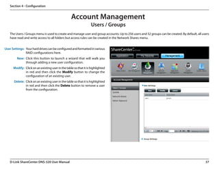 Section 4 - Configuration


                                                    Account Management
                                                                    Users / Groups
   The Users / Groups menu is used to create and manage user and group accounts. Up to 256 users and 32 groups can be created. By default, all users
   have read and write access to all folders but access rules can be created in the Network Shares menu.


User Settings: Your hard drives can be configured and formatted in various
               RAID configurations here.
         New: Click this button to launch a wizard that will walk you
              through adding a new user configuration.
      Modify: Click on an existing user in the table so that it is highlighted
              in red and then click the Modify button to change the
              configuration of an existing user.
       Delete: Click on an existing user in the table so that it is highlighted
               in red and then click the Delete button to remove a user
               from the configuration.




   D-Link ShareCenter DNS-320 User Manual                                                                                                        37
 