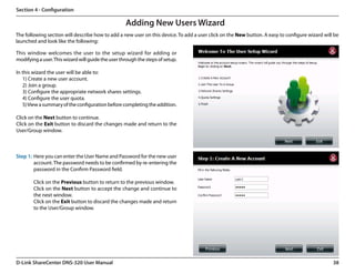 Section 4 - Configuration

                                                    Adding New Users Wizard
The following section will describe how to add a new user on this device. To add a user click on the New button. A easy to configure wizard will be
launched and look like the following:

This window welcomes the user to the setup wizard for adding or
modifying a user. This wizard will guide the user through the steps of setup.

In this wizard the user will be able to:
   1) Create a new user account.
   2) Join a group.
   3) Configure the appropriate network shares settings.
   4) Configure the user quota.
   5) View a summary of the configuration before completing the addition.

Click on the Next button to continue.
Click on the Exit button to discard the changes made and return to the
User/Group window.



Step 1: Here you can enter the User Name and Password for the new user
        account. The password needs to be confirmed by re-entering the
        password in the Confirm Password field.

        Click on the Previous button to return to the previous window.
        Click on the Next button to accept the change and continue to
        the next window.
        Click on the Exit button to discard the changes made and return
        to the User/Group window.




D-Link ShareCenter DNS-320 User Manual                                                                                                          38
 