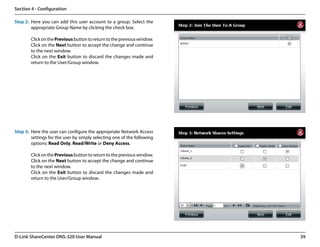 Section 4 - Configuration

Step 2: Here you can add this user account to a group. Select the
        appropriate Group Name by clicking the check box.

        Click on the Previous button to return to the previous window.
        Click on the Next button to accept the change and continue
        to the next window.
        Click on the Exit button to discard the changes made and
        return to the User/Group window.




Step 3: Here the user can configure the appropriate Network Access
        settings for the user by simply selecting one of the following
        options: Read Only, Read/Write or Deny Access.

        Click on the Previous button to return to the previous window.
        Click on the Next button to accept the change and continue
        to the next window.
        Click on the Exit button to discard the changes made and
        return to the User/Group window.




D-Link ShareCenter DNS-320 User Manual                                   39
 