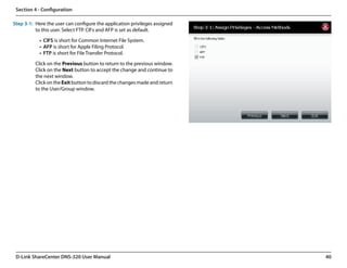 Section 4 - Configuration

Step 3-1: Here the user can configure the application privileges assigned
          to this user. Select FTP. CIFs and AFP is set as default.

            •	 CIFS is short for Common Internet File System.
            •	 AFP is short for Apple Filing Protocol.
            •	 FTP is short for File Transfer Protocol.

          Click on the Previous button to return to the previous window.
          Click on the Next button to accept the change and continue to
          the next window.
          Click on the Exit button to discard the changes made and return
          to the User/Group window.




 D-Link ShareCenter DNS-320 User Manual                                     40
 