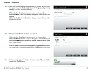 Section 4 - Configuration

Step 4: Here you can configure the Quotas settings for the user account. Enter
        the quota amount in the block(s) indicated in Megabytes. By entering
        0Mb the quota will be set to unlimited.

        Click on the Previous button to return to the previous window.
        Click on the Next button to accept the change and continue to the next
        window.
        Click on the Exit button to discard the changes made and return to the
        User/Group window.




Step 5: Here you can confirm to create the new account.

        Click on the Previous button to return to the previous window.
        Click on the Finish button to accept the change and complete the wizard.
        Click on the Exit button to discard the changes made and return to the
        User/Group window.

        After the new account has been created, a window will appear that states
        the account was created successfully. Click on the OK button to continue.




Step 6: A final message appears indicating the user is successfully added to the
        ShareCenter configuration..



D-Link ShareCenter DNS-320 User Manual                                              41
 