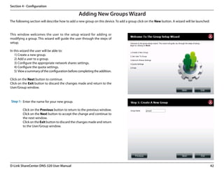 Section 4 - Configuration

                                                  Adding New Groups Wizard
The following section will describe how to add a new group on this device. To add a group click on the New button. A wizard will be launched:


This window welcomes the user to the setup wizard for adding or
modifying a group. This wizard will guide the user through the steps of
setup.

In this wizard the user will be able to:
   1) Create a new group.
   2) Add a user to a group.
   3) Configure the appropriate network shares settings.
   4) Configure the quota settings.
   5)  View a summary of the configuration before completing the addition.

Click on the Next button to continue.
Click on the Exit button to discard the changes made and return to the
User/Group window.



Step 1: Enter the name for your new group.

         Click on the Previous button to return to the previous window.
         Click on the Next button to accept the change and continue to
         the next window.
         Click on the Exit button to discard the changes made and return
         to the User/Group window.




D-Link ShareCenter DNS-320 User Manual                                                                                                          42
 