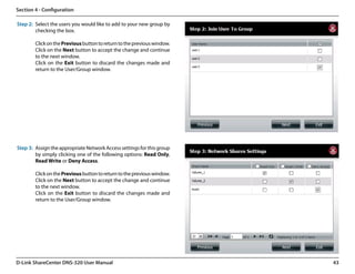 Section 4 - Configuration

Step 2: Select the users you would like to add to your new group by
        checking the box.

        Click on the Previous button to return to the previous window.
        Click on the Next button to accept the change and continue
        to the next window.
        Click on the Exit button to discard the changes made and
        return to the User/Group window.




Step 3: Assign the appropriate Network Access settings for this group
        by simply clicking one of the following options: Read Only,
        Read Write or Deny Access.

        Click on the Previous button to return to the previous window.
        Click on the Next button to accept the change and continue
        to the next window.
        Click on the Exit button to discard the changes made and
        return to the User/Group window.




D-Link ShareCenter DNS-320 User Manual                                   43
 
