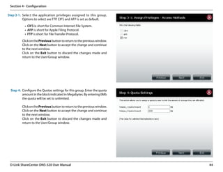 Section 4 - Configuration

Step 3-1: Select the application privileges assigned to this group.
          Options to select are FTP. CIFS and AFP is set as default.

           •	 CIFS is short for Common Internet File System.
           •	 AFP is short for Apple Filing Protocol.
           •	 FTP is short for File Transfer Protocol.

         Click on the Previous button to return to the previous window.
         Click on the Next button to accept the change and continue
         to the next window.
         Click on the Exit button to discard the changes made and
         return to the User/Group window.




 Step 4: Configure the Quotas settings for this group. Enter the quota
         amount in the block indicated in Megabytes. By entering 0Mb
         the quota will be set to unlimited.

         Click on the Previous button to return to the previous window.
         Click on the Next button to accept the change and continue
         to the next window.
         Click on the Exit button to discard the changes made and
         return to the User/Group window.




 D-Link ShareCenter DNS-320 User Manual                                   44
 