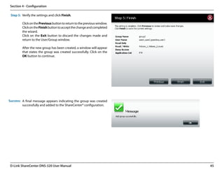 Section 4 - Configuration

 Step 5: Verify the settings and click Finish.

         Click on the Previous button to return to the previous window.
         Click on the Finish button to accept the change and completed
         the wizard.
         Click on the Exit button to discard the changes made and
         return to the User/Group window.

         After the new group has been created, a window will appear
         that states the group was created successfully. Click on the
         OK button to continue.




Success: A final message appears indicating the group was created
         successfully and added to the ShareCenter® configuration.




 D-Link ShareCenter DNS-320 User Manual                                   45
 
