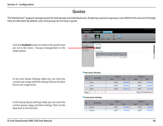 Section 4 - Configuration


                                                                 Quotas
The ShareCenter® supports storage quotas for both groups and individual users. Assigning a quota to a group or user will limit the amount of storage
they are allocated. By default, users and groups do not have a quota.




     Click the Enabled button to enforce the quotas that
     are set in the Users / Groups management or the
     tables below.




     In the User Quota Settings table you can view the
     current user usage and limit setting. Click on the blue
     font to set usage limits.




     In the Group Quota Settings table you can view the
     current group usage and limit setting. Click on the
     blue font to set the limit.




D-Link ShareCenter DNS-320 User Manual                                                                                                           46
 