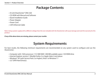Section 1 - Product Overview


                                                   Package Contents
      •	 D-Link ShareCenter® DNS-320
      •	 CD-ROM with Manual and Software
      •	 Quick Installation Guide
      •	 Power Adapter
      •	 Power Cord
      •	 CAT5 Ethernet Cable


Note: Using a power supply with a different voltage than the one included with the ShareCenter will cause damage and void the warranty for this
product.

If any of the above items are missing, please contact your reseller.




                                              System Requirements
For best results, the following minimum requirements are recommended on any system used to configure and use the
ShareCenter:

      •	 Computer with: 1GHz processor / 512 MB RAM / 200 MB available space / CD-ROM drive
      •	 Internet Explorer version 7, Mozilla Firefox 3 or Apple Safari 4 and above
      •	 Windows® XP (with Service Pack 2 or higher), Vista® or Windows® 7  
      •	 3.5” SATA Hard Drive(s)




D-Link ShareCenter DNS-320 User Manual                                                                                                       2
 