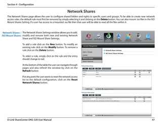 Section 4 - Configuration


                                                                   Network Shares
     The Network Shares page allows the user to configure shared folders and rights to specific users and groups. To be able to create new network
     access rules, the default rule must first be removed by simply selecting it and clicking on the Delete button. You can also mount .iso files in the ISO
     Mount Shares Setting. If a user has access to a mounted .iso file then that user will be able to read all the files within it.



 Network Shares: / The Network Shares Settings window allows you to add,
ISO Mount Shares: modify and remove both new and existing Network
                   Share and ISO Mount Share Settings.

                    To add a rule click on the New button. To modify an
                    existing rule click on the Modify button. To remove a
                    rule click on the Delete button.

                    To select a rule, simply click on the rule and the entry
                    should change to red.

                    At the bottom of the table the user can navigate through
                    pages and also refresh the window by click on the
                    Refresh button.

                    If at any point the user wants to reset the network access
                    list to the default configuration, click on the Reset
                    Network Shares button.




     D-Link ShareCenter DNS-320 User Manual                                                                                                              47
 
