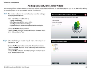 Section 4 - Configuration

                                         Adding New Network Shares Wizard
 The following section will describe how to add a new Network Share on the ShareCenter. To add a Network Share  click on the Add button. A easy
 to configure wizard will be launched and look like the following:

 Start: This window welcomes the user to the setup wizard for adding or
        modifying a network share.

       In this wizard the user will be able to:
          1) Select share folders.
          2) Configure shared folder access rights.
          3) Configure network access settings.
          4) View a summary of the configuration before completing.

       Click on the Next button to continue.
       Click on the Exit button to discard the changes made and return
       to the Network Shares Page.




Step 1: Select the folder you want to include in this network share by
        checking the box.

       Click on the Previous button to return to the previous window.
       Click on the Next button to accept the change and continue to
       the next window.
       Click on the Exit button to discard the changes made and return
       to the Network Shares Page.




 D-Link ShareCenter DNS-320 User Manual                                                                                                     48
 
