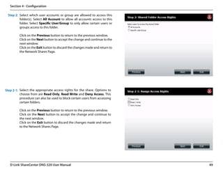 Section 4 - Configuration

  Step 2: Select which user accounts or group are allowed to access this
          folder(s). Select All Account to allow all accounts access to this
          folder. Select Specific User/Group to only allow certain users or
          groups access to this folder.

          Click on the Previous button to return to the previous window.
          Click on the Next button to accept the change and continue to the
          next window.
          Click on the Exit button to discard the changes made and return to
          the Network Shares Page.




Step 2-1: Select the appropriate access rights for the share. Options to
          choose from are Read Only, Read Write and Deny Access. This
          procedure can also be used to block certain users from accessing
          certain folders.

          Click on the Previous button to return to the previous window.
          Click on the Next button to accept the change and continue to
          the next window.
          Click on the Exit button to discard the changes made and return
          to the Network Shares Page.




   D-Link ShareCenter DNS-320 User Manual                                      49
 