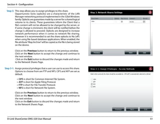 Section 4 - Configuration

  Step 3: This step allows you to assign privileges to this share.
          Opportunistic locks (oplocks) are a characteristic of the LAN
          Manager networking protocol implemented in the 32bit Windows
          family. Oplocks are guarantees made by a server for a shared logical
          volume to its clients. These guarantees inform the Client that a
          file’s content will not be allowed to be changed by the server, or
          if some change is imminent, the client will be notified before the
          change is allowed to proceed. Oplocks are designed to increase
          network performance when it comes to network file sharing.
          However it is recommended to set the share oplocks to No (off )
          when using file-based database applications. When enabled, the
          file attribute “Map Archive” will be copied as the file is being stored
          on the device.

          Click on the Previous button to return to the previous window.
          Click on the Next button to accept the change and continue to
          the next window.
           Click on the Exit button to discard the changes made and return
          to the Network Shares Page.

Step 3-1: Assign protocol privileges that a user can use to access this share.
          Options to choose from are FTP and NFS. CIFS and AFP are set as
          default.

             •	 CIFS is short for Common Internet File System.
             •	 AFP is short for Apple Filing Protocol.
             •	 FTP is short for File Transfer Protocol.
             •	 NFS is short for Network File System.

          Click on the Previous button to return to the previous window.
          Click on the Next button to accept the change and continue to
          the next window.
          Click on the Exit button to discard the changes made and return
          to the Network Shares Page.




  D-Link ShareCenter DNS-320 User Manual                                            51
 