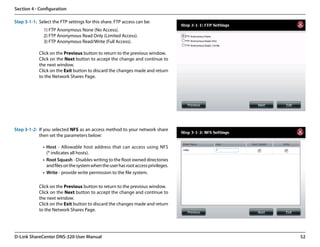Section 4 - Configuration

Step 3-1-1: Select the FTP settings for this share. FTP access can be:
               1) FTP Anonymous None (No Access).
               2) FTP Anonymous Read Only (Limited Access).
               3) FTP Anonymous Read/Write (Full Access).

            Click on the Previous button to return to the previous window.
            Click on the Next button to accept the change and continue to
            the next window.
            Click on the Exit button to discard the changes made and return
            to the Network Shares Page.




Step 3-1-2: If you selected NFS as an access method to your network share
            then set the parameters below:

              •	 Host - Allowable host address that can access using NFS
                 (* indicates all hosts).
              •	 Root Squash - Disables writing to the Root owned directories
                 and files on the system when the user has root access privileges.
              •	 Write - provide write permission to the file system.

            Click on the Previous button to return to the previous window.
            Click on the Next button to accept the change and continue to
            the next window.
            Click on the Exit button to discard the changes made and return
            to the Network Shares Page.




D-Link ShareCenter DNS-320 User Manual                                               52
 