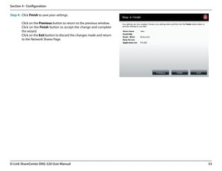 Section 4 - Configuration

Step 4: Click Finish to save your settings.

        Click on the Previous button to return to the previous window.
        Click on the Finish button to accept the change and complete
        the wizard.
        Click on the Exit button to discard the changes made and return
        to the Network Shares Page.




D-Link ShareCenter DNS-320 User Manual                                    53
 