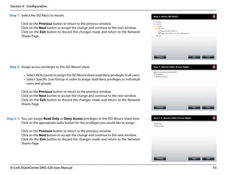 Section 4 - Configuration

  Step 1: Select the ISO file(s) to mount.

          Click on the Previous button to return to the previous window.
          Click on the Next button to accept the change and continue to the next window.
          Click on the Exit button to discard the changes made and return to the Network
          Shares Page.




  Step 2: Assign access privileges to this ISO Mount share.

            •	 Select All Accounts to assign the ISO Mount share read/deny privileges to all users.
            •	 Select Specific User/Group in order to assign read/deny privileges to individual
               users and groups.

          Click on the Previous button to return to the previous window.
          Click on the Next button to accept the change and continue to the next window.
          Click on the Exit button to discard the changes made and return to the Network
          Shares Page.



Step 2-1: You can assign Read Only or Deny Access privileges to the ISO Mount share here.
          Click on the appropriate radio button for the privileges you would like to assign.

          Click on the Previous button to return to the previous window.
          Click on the Next button to accept the change and continue to the next window.
          Click on the Exit button to discard the changes made and return to the Network
          Shares Page.




  D-Link ShareCenter DNS-320 User Manual                                                              55
 