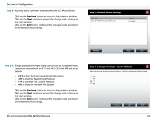 Section 4 - Configuration

  Step 3: You may add a comment that describes the ISO Mount Share.

           Click on the Previous button to return to the previous window.
           Click on the Next button to accept the change and continue to
           the next window.
           Click on the Exit button to discard the changes made and return
           to the Network Shares Page.




Step 3-1: Assign protocol privileges that a user can use to access this share.   
          Options to choose from are FTP and NFS. CIFS and AFP are set as
          default.

           •	   CIFS is short for Common Internet File System.
           •	   AFP is short for Apple Filing Protocol.
           •	   FTP is short for File Transfer Protocol.
           •	   NFS is short for Network File System.

           Click on the Previous button to return to the previous window.
           Click on the Next button to accept the change and continue to
           the next window.
           Click on the Exit button to discard the changes made and return
           to the Network Shares Page.




  D-Link ShareCenter DNS-320 User Manual                                            56
 