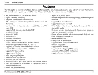 Section 1 - Product Overview


                                                        Features
The DNS-320 is an easy to install data storage platform used for remote access through a local network or from the Internet.
This ShareCenter® supports up to 2 SATA hard drives and includes the product features listed below:

•	 Two Hard Drive Bays for 3.5” SATA Hard Drives                   •	 Supports ISO mount Shares
•	 Gigabit Ethernet Connectivity                                   •	 Power Management for Conserving Energy and Extending Hard
•	 Simplified Hard Drive Installation Process                         Drive Life
•	 USB port support External Storage Device, Printer Server, UPS   •	 Supports Auto Power Recovery
   Monitoring                                                      •	 Supports Scheduled power off
•	 Four Hard Drive Configurations: Standard, JBOD (Linear), RAID   •	 UPnP AV Server for Streaming Music, Photos, and Video to
   0, and RAID 1                                                      Compatible Media
•	 Supports RAID Migration: Standard to RAID1                      •	 Designed for easy installation and allows remote access to
•	 HDD S.M.A.R.T test                                                 important data via LAN or WAN.
•	 Supports NFS/AFP.                                               •	 iTunes Software will be able to automatically find and play
•	 Supports DDNS                                                      music directly from the DNS-320
•	 Supports UPnP, Bonjour                                          •	 D-Link Storage Utility
•	 Supports PnP-X / LLTD                                           •	 Configurable by Web Browser
•	 Built-in FTP Server for File Access Over the Internet           •	 Supports HTTPS Management Function
•	 FTP Server supports FTP over SSL/TLS and FXP                    •	 Network Recycle Bin
•	 Supports Uni-code for both Samba and FTP Server                 •	 Supports Yahoo! Widget
•	 Scheduled Downloads from Web or FTP Sites                       •	 Supports System Logging/FTP Logging
•	 Supports P2P Downloading                                        •	 Automatic E-Mail and SMS Notifications
•	 Supports Local Backup                                           •	 Supports Remote File Access
•	 Full or Incremental Backups
•	 Supports Apple Time Machine
•	 Supports USB Copy Function
•	 Supports FAT16/32, NTFS (Read only) for USB external Storage
•	 Users and Groups Can Be Assigned to Folders with Read or
   Read/Write Permissions
•	 Quotas For Users and Groups

D-Link ShareCenter DNS-320 User Manual                                                                                         3
 