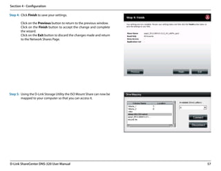 Section 4 - Configuration

Step 4: Click Finish to save your settings.

        Click on the Previous button to return to the previous window.
        Click on the Finish button to accept the change and complete
        the wizard.
        Click on the Exit button to discard the changes made and return
        to the Network Shares Page.




Step 5: Using the D-Link Storage Utility the ISO Mount Share can now be
        mapped to your computer so that you can access it.




D-Link ShareCenter DNS-320 User Manual                                    57
 