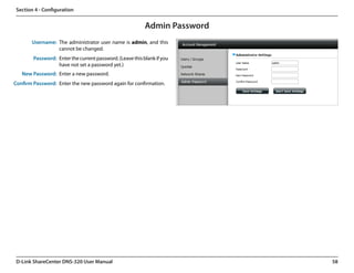 Section 4 - Configuration


                                                           Admin Password
       Username: The administrator user name is admin, and this
                 cannot be changed.
        Password: Enter the current password. (Leave this blank if you
                  have not set a password yet.)
   New Password: Enter a new password.
Confirm Password: Enter the new password again for confirmation.




 D-Link ShareCenter DNS-320 User Manual                                     58
 