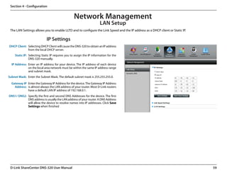 Section 4 - Configuration


                                                  Network Management
                                                                       LAN Setup
 The LAN Settings allows you to enable LLTD and to configure the Link Speed and the IP address as a DHCP client or Static IP.

                             IP Settings
DHCP Client: Selecting DHCP Client will cause the DNS-320 to obtain an IP address
             from the local DHCP server.
    Static IP: Selecting Static IP requires you to assign the IP information for the
               DNS-320 manually.
  IP Address: Enter an IP address for your device. The IP address of each device
              on the local area network must be within the same IP address range
              and subnet mask.
Subnet Mask: Enter the Subnet Mask. The default subnet mask is 255.255.255.0.

  Gateway IP Enter the Gateway IP Address for the device. The Gateway IP Address
    Address: is almost always the LAN address of your router. Most D-Link routers
             have a default LAN IP address of 192.168.0.1.
DNS1/ DNS2: Specify the first and second DNS Addresses for the device. The first
            DNS address is usually the LAN address of your router. A DNS Address
            will allow the device to resolve names into IP addresses. Click Save
            Settings when finished




 D-Link ShareCenter DNS-320 User Manual                                                                                         59
 