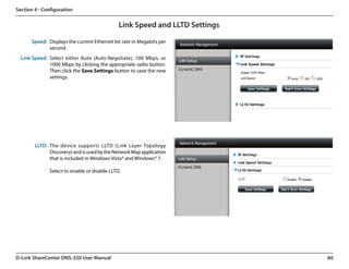 Section 4 - Configuration


                                              Link Speed and LLTD Settings

      Speed: Displays the current Ethernet bit rate in Megabits per
             second.
  Link Speed: Select either Auto (Auto-Negotiate), 100 Mbps, or
              1000 Mbps by clicking the appropriate radio button.
              Then click the Save Settings button to save the new
              settings.




        LLTD: The device supports LLTD (Link Layer Topology
              Discovery) and is used by the Network Map application
              that is included in Windows Vista® and Windows® 7.

              Select to enable or disable LLTD.




D-Link ShareCenter DNS-320 User Manual                                       60
 