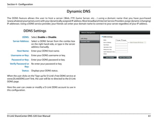 Section 4 - Configuration


                                                            Dynamic DNS
The DDNS feature allows the user to host a server (Web, FTP, Game Server, etc…) using a domain name that you have purchased.
(www.whateveryournameis.com) with your dynamically assigned IP address. Most broadband Internet Service Providers assign dynamic (changing)
IP addresses. Using a DDNS service provider, your friends can enter your domain name to connect to your server regardless of your IP address.


                DDNS Settings
               DDNS: Select Enable or Disable.
     Server Address: Select a DDNS Server from the combo box
                     on the right hand-side, or type in the server
                     address manually.
          Host Name: Enter your DDNS host name.
   Username or Key: Enter your DDNS username or key.
    Password or Key: Enter your DDNS password or key.
  Verify Password or Re-enter your password or key.
                Key:
               Status: Displays your DDNS status.

When the user clicks on the “Sign up for D-Link’s Free DDNS service at
www.DLinkDDNS.com” link, the user will be re-directed to the D-Link
DDNS page.

Here the user can create or modify a D-Link DDNS account to use in
this configuration.




D-Link ShareCenter DNS-320 User Manual                                                                                                   61
 