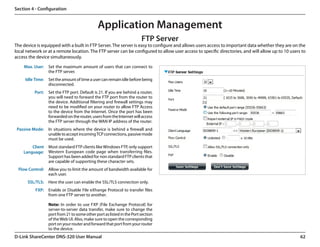 Section 4 - Configuration


                                              Application Management
                                                                        FTP Server
The device is equipped with a built in FTP Server. The server is easy to configure and allows users access to important data whether they are on the
local network or at a remote location. The FTP server can be configured to allow user access to specific directories, and will allow up to 10 users to
access the device simultaneously.
    Max. User:    Set the maximum amount of users that can connect to
                  the FTP server.
     Idle Time:   Set the amount of time a user can remain idle before being
                  disconnected.
          Port:   Set the FTP port. Default is 21. If you are behind a router,
                  you will need to forward the FTP port from the router to
                  the device. Additional filtering and firewall settings may
                  need to be modified on your router to allow FTP Access
                  to the device from the Internet. Once the port has been
                  forwarded on the router, users from the Internet will access
                  the FTP server through the WAN IP address of the router.
 Passive Mode:    In situations where the device is behind a firewall and
                  unable to accept incoming TCP connections, passive mode
                  must be used.
        Client    Most standard FTP clients like Windows FTP, only support
    Language:     Western European code page when transferring files.
                  Support has been added for non standard FTP clients that
                  are capable of supporting these character sets.
 Flow Control:    Allow you to limit the amount of bandwidth available for
                  each user.
      SSL/TLS:    Here the user can enable the SSL/TLS connection only.
          FXP:    Enable or Disable File eXhange Protocol to transfer files
                  from one FTP server to another.

                  Note: In order to use FXP (File Exchange Protocol) for
                  server-to-server data transfer, make sure to change the
                  port from 21 to some other port as listed in the Port section
                  of the Web UI. Also, make sure to open the corresponding
                  port on your router and forward that port from your router
                  to the device.
D-Link ShareCenter DNS-320 User Manual                                                                                                             62
 