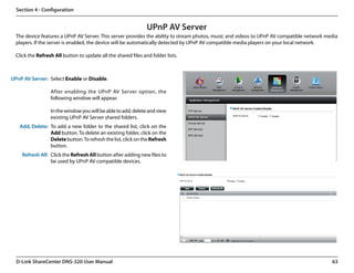 Section 4 - Configuration


                                                                UPnP AV Server
  The device features a UPnP AV Server. This server provides the ability to stream photos, music and videos to UPnP AV compatible network media
  players. If the server is enabled, the device will be automatically detected by UPnP AV compatible media players on your local network.

  Click the Refresh All button to update all the shared files and folder lists.



UPnP AV Server: Select Enable or Disable.

                  After enabling the UPnP AV Server option, the
                  following window will appear.

                  In the window you will be able to add, delete and view
                  existing UPnP AV Server shared folders.
   Add, Delete: To add a new folder to the shared list, click on the
                Add button. To delete an existing folder, click on the
                Delete button. To refresh the list, click on the Refresh
                button.
     Refresh All: Click the Refresh All button after adding new files to
                  be used by UPnP AV compatible devices.




  D-Link ShareCenter DNS-320 User Manual                                                                                                    63
 