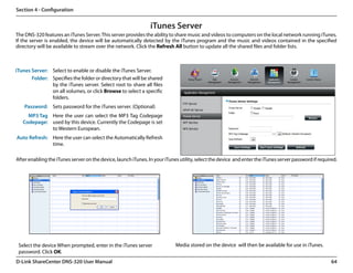 Section 4 - Configuration


                                                                iTunes Server
The DNS-320 features an iTunes Server. This server provides the ability to share music and videos to computers on the local network running iTunes.
If the server is enabled, the device will be automatically detected by the iTunes program and the music and videos contained in the specified
directory will be available to stream over the network. Click the Refresh All button to update all the shared files and folder lists.



iTunes Server: Select to enable or disable the iTunes Server.
       Folder: Specifies the folder or directory that will be shared
               by the iTunes server. Select root to share all files
               on all volumes, or click Browse to select a specific
               folders.
    Password: Sets password for the iTunes server. (Optional)
     MP3 Tag Here the user can select the MP3 Tag Codepage
   Codepage: used by this device. Currently the Codepage is set
             to Western European.
Auto Refresh: Here the user can select the Automatically Refresh
              time.

After enabling the iTunes server on the device, launch iTunes. In your iTunes utility, select the device  and enter the iTunes server password if required.




 Select the device When prompted, enter in the iTunes server                 Media stored on the device  will then be available for use in iTunes.
 password. Click OK.
D-Link ShareCenter DNS-320 User Manual                                                                                                                  64
 