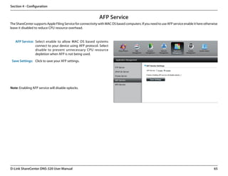 Section 4 - Configuration


                                                               AFP Service
The ShareCenter supports Apple Filing Service for connectivity with MAC OS based computers. If you need to use AFP service enable it here otherwise
leave it disabled to reduce CPU resource overhead.


   AFP Service: Select enable to allow MAC OS based systems
                connect to your device using AFP protocol. Select
                disable to prevent unnecessary CPU resource
                depletion when AFP is not being used.

 Save Settings: Click to save your AFP settings.




Note: Enabling AFP service will disable oplocks.




D-Link ShareCenter DNS-320 User Manual                                                                                                          65
 