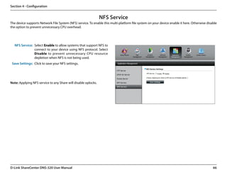 Section 4 - Configuration


                                                                NFS Service
The device supports Network File System (NFS) service. To enable this multi-platform file system on your device enable it here. Otherwise disable
the option to prevent unnecessary CPU overhead.




   NFS Service: Select Enable to allow systems that support NFS to
                connect to your device using NFS protocol. Select
                Disable to prevent unnecessary CPU resource
                depletion when NFS is not being used.
 Save Settings: Click to save your NFS settings.




Note: Applying NFS service to any Share will disable oplocks.




D-Link ShareCenter DNS-320 User Manual                                                                                                        66
 