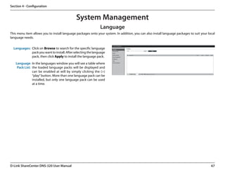 Section 4 - Configuration


                                              System Management
                                                               Language
This menu item allows you to install language packages onto your system. In addition, you can also install language packages to suit your local
language needs.


  Languages: Click on Browse to search for the specific language
             pack you want to install. After selecting the language
             pack, then click Apply to install the language pack.

   Language In the languages window you will see a table where
    Pack List: the loaded language packs will be displayed and
               can be enabled at will by simply clicking the (>)
               “play” button. More than one language pack can be
               installed, but only one language pack can be used
               at a time.




D-Link ShareCenter DNS-320 User Manual                                                                                                      67
 