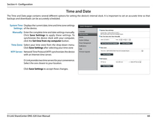 Section 4 - Configuration


                                                             Time and Date
The Time and Date page contains several different options for setting the device’s internal clock. It is important to set an accurate time so that
backups and downloads can be accurately scheduled.

  System Time Displays the current date, time and time zone settings
      Settings: of the device.
     Manually: Enter the complete time and date settings manually.
               Click Save Settings to apply these settings. To
               synchronize the device clock with your computer,
               click the Set time from my computer button.
    Time Zone: Select your time zone from the drop-down menu.
               Click Save Settings after selecting your time zone
   NTP Server: Network Time Protocol (NTP) synchronizes the device
               with an Internet time server.

                 D-Link provides two time servers for your convenience.
                 Select the one closest to your location.

                 Click Save Settings to accept these changes.




D-Link ShareCenter DNS-320 User Manual                                                                                                         68
 