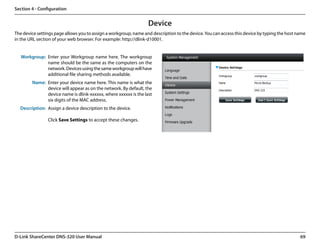 Section 4 - Configuration


                                                                  Device
The device settings page allows you to assign a workgroup, name and description to the device. You can access this device by typing the host name
in the URL section of your web browser. For example: http://dlink-d10001.


   Workgroup: Enter your Workgroup name here. The workgroup
              name should be the same as the computers on the
              network. Devices using the same workgroup will have
              additional file sharing methods available.
        Name: Enter your device name here. This name is what the
              device will appear as on the network. By default, the
              device name is dlink-xxxxxx, where xxxxxx is the last
              six digits of the MAC address.
  Description: Assign a device description to the device.

                Click Save Settings to accept these changes.




D-Link ShareCenter DNS-320 User Manual                                                                                                        69
 