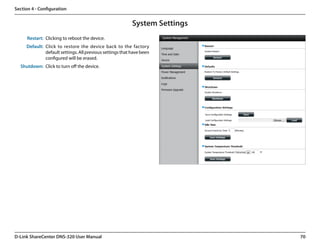 Section 4 - Configuration


                                                           System Settings
      Restart: Clicking to reboot the device.
     Default: Click to restore the device back to the factory
              default settings. All previous settings that have been
              configured will be erased.
  Shutdown: Click to turn off the device.




D-Link ShareCenter DNS-320 User Manual                                       70
 